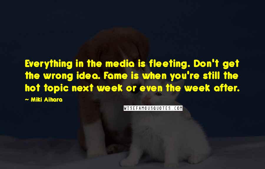 Miki Aihara Quotes: Everything in the media is fleeting. Don't get the wrong idea. Fame is when you're still the hot topic next week or even the week after.