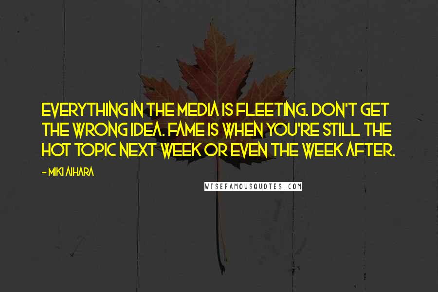 Miki Aihara Quotes: Everything in the media is fleeting. Don't get the wrong idea. Fame is when you're still the hot topic next week or even the week after.