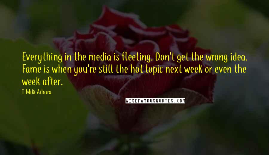 Miki Aihara Quotes: Everything in the media is fleeting. Don't get the wrong idea. Fame is when you're still the hot topic next week or even the week after.