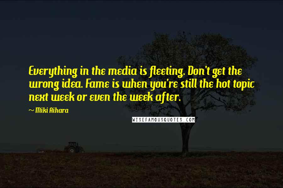 Miki Aihara Quotes: Everything in the media is fleeting. Don't get the wrong idea. Fame is when you're still the hot topic next week or even the week after.