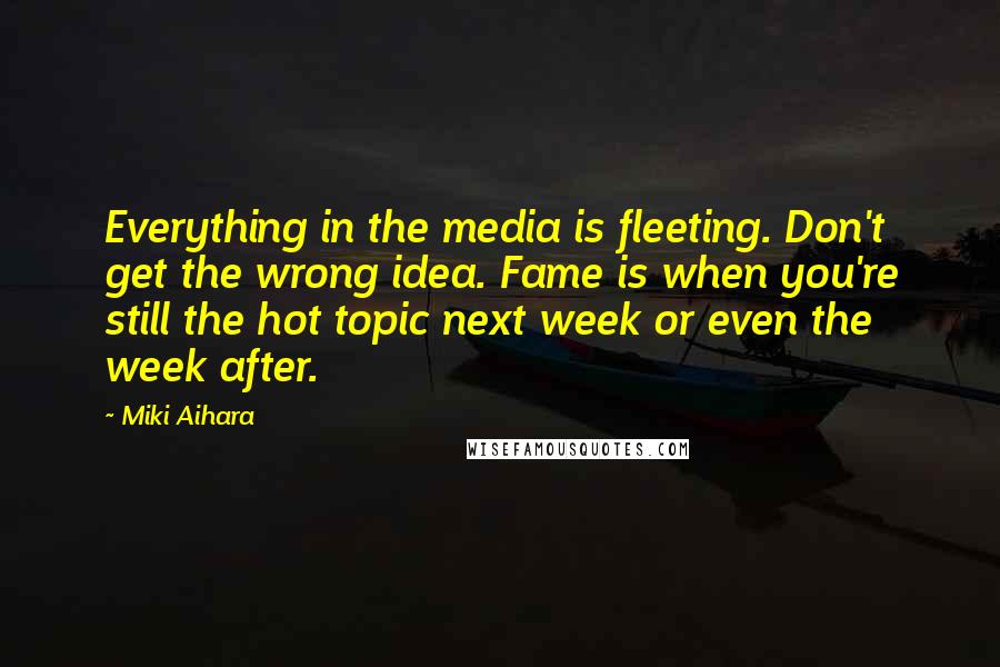 Miki Aihara Quotes: Everything in the media is fleeting. Don't get the wrong idea. Fame is when you're still the hot topic next week or even the week after.