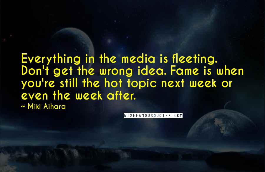 Miki Aihara Quotes: Everything in the media is fleeting. Don't get the wrong idea. Fame is when you're still the hot topic next week or even the week after.