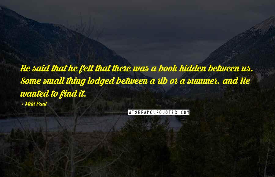 Mikl Paul Quotes: He said that he felt that there was a book hidden between us. Some small thing lodged between a rib or a summer. and He wanted to find it.