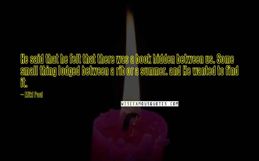 Mikl Paul Quotes: He said that he felt that there was a book hidden between us. Some small thing lodged between a rib or a summer. and He wanted to find it.