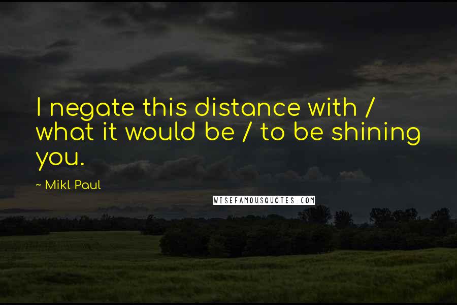 Mikl Paul Quotes: I negate this distance with / what it would be / to be shining you.