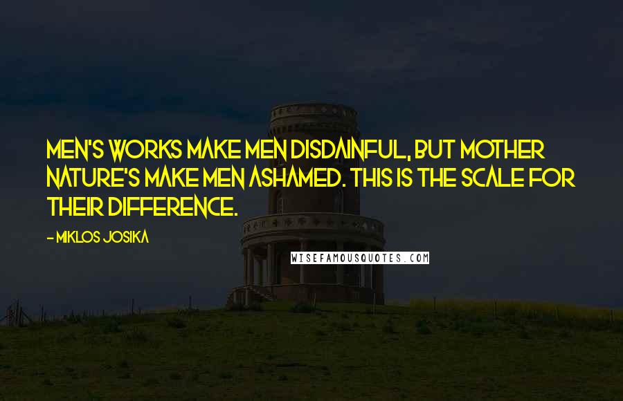 Miklos Josika Quotes: Men's works make men disdainful, but mother nature's make men ashamed. This is the scale for their difference.