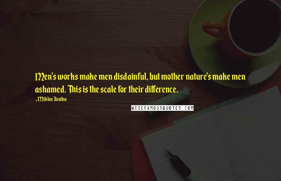 Miklos Josika Quotes: Men's works make men disdainful, but mother nature's make men ashamed. This is the scale for their difference.