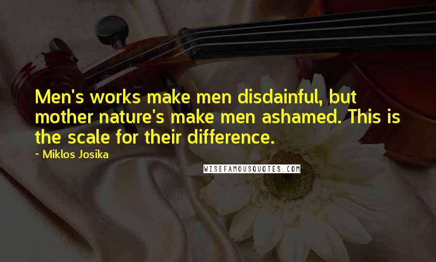 Miklos Josika Quotes: Men's works make men disdainful, but mother nature's make men ashamed. This is the scale for their difference.