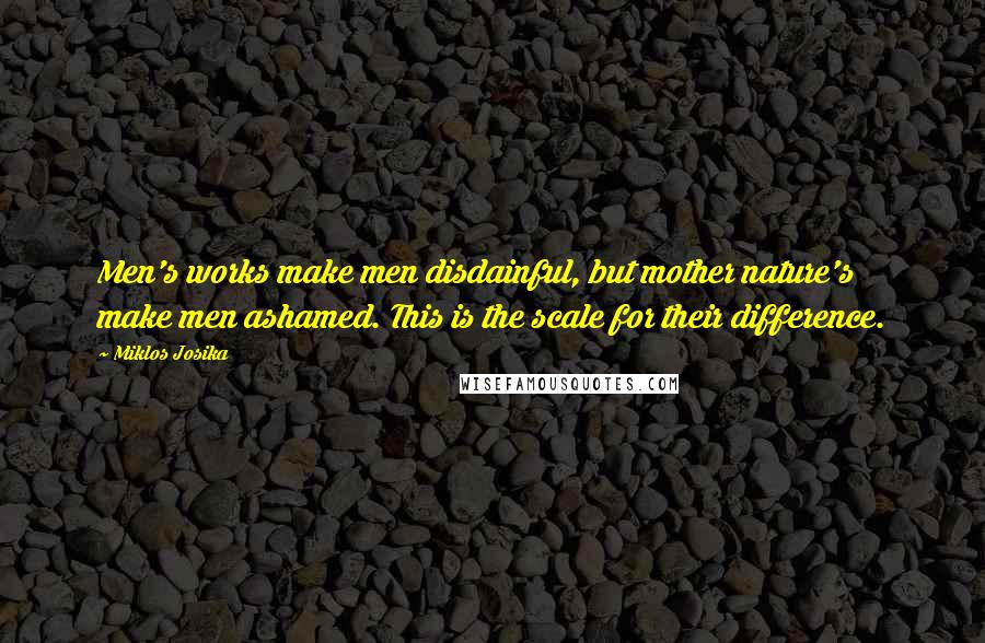 Miklos Josika Quotes: Men's works make men disdainful, but mother nature's make men ashamed. This is the scale for their difference.