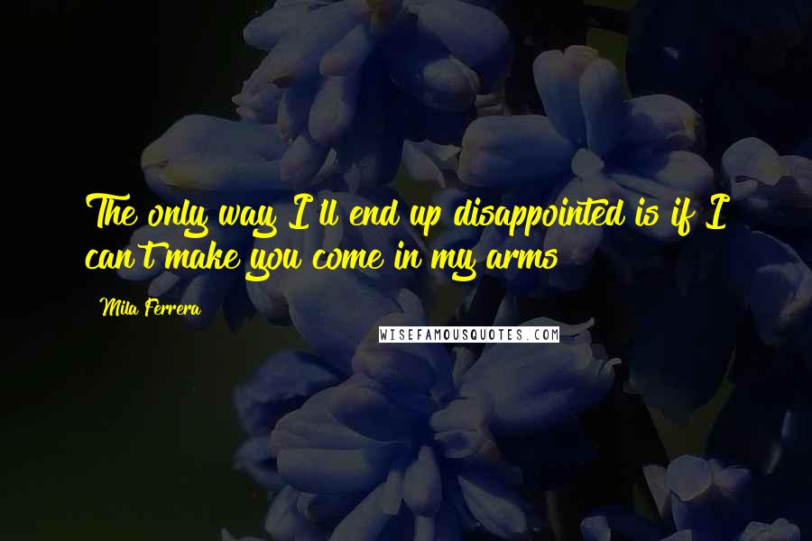 Mila Ferrera Quotes: The only way I'll end up disappointed is if I can't make you come in my arms