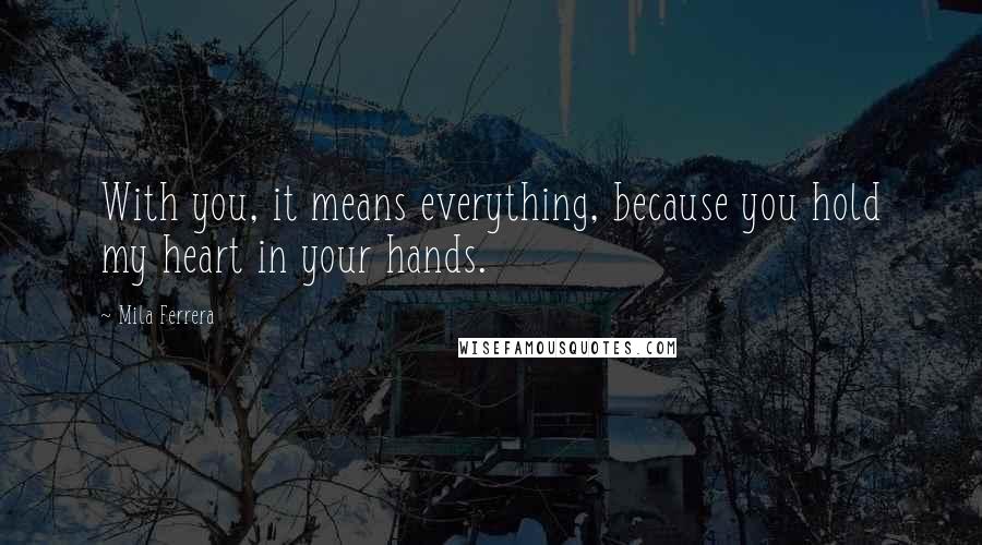Mila Ferrera Quotes: With you, it means everything, because you hold my heart in your hands.