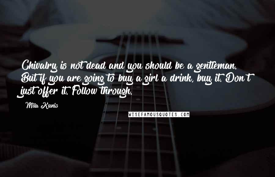 Mila Kunis Quotes: Chivalry is not dead and you should be a gentleman. But if you are going to buy a girl a drink, buy it. Don't just offer it. Follow through.