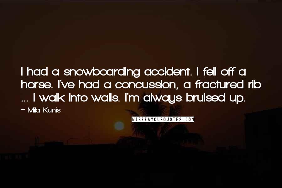 Mila Kunis Quotes: I had a snowboarding accident. I fell off a horse. I've had a concussion, a fractured rib ... I walk into walls. I'm always bruised up.