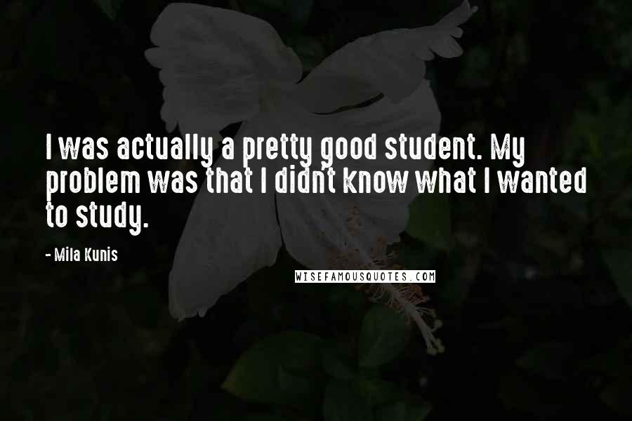 Mila Kunis Quotes: I was actually a pretty good student. My problem was that I didn't know what I wanted to study.