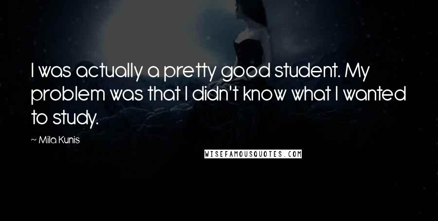 Mila Kunis Quotes: I was actually a pretty good student. My problem was that I didn't know what I wanted to study.