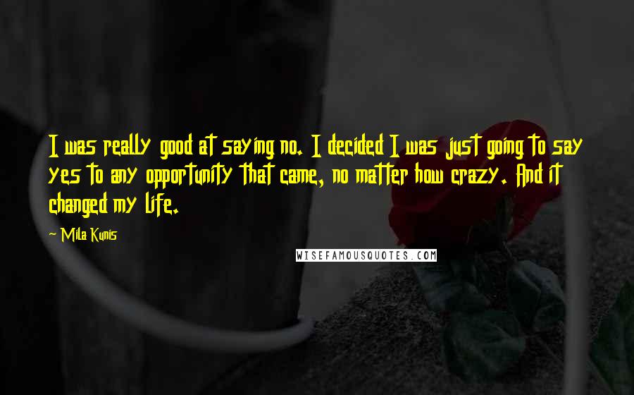 Mila Kunis Quotes: I was really good at saying no. I decided I was just going to say yes to any opportunity that came, no matter how crazy. And it changed my life.