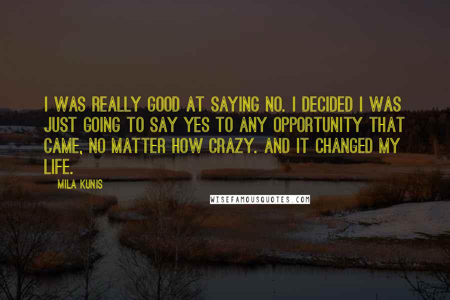 Mila Kunis Quotes: I was really good at saying no. I decided I was just going to say yes to any opportunity that came, no matter how crazy. And it changed my life.