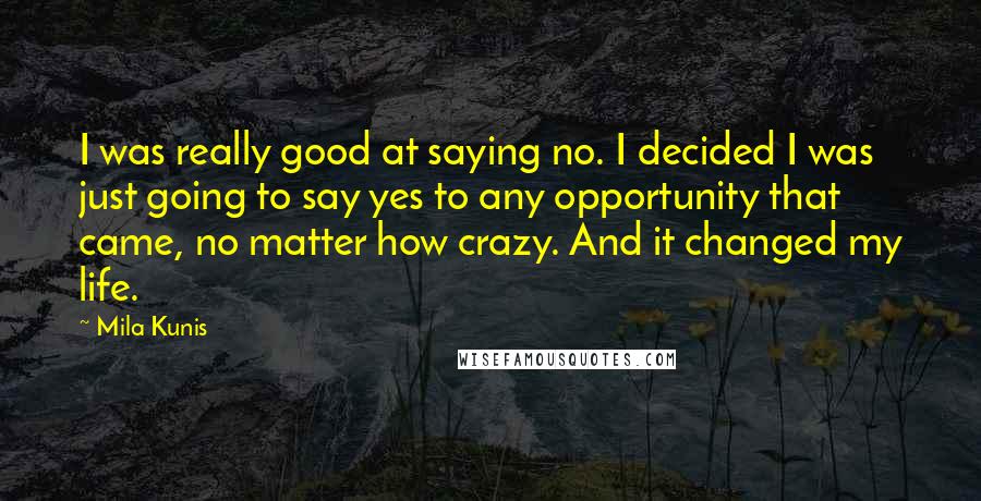 Mila Kunis Quotes: I was really good at saying no. I decided I was just going to say yes to any opportunity that came, no matter how crazy. And it changed my life.