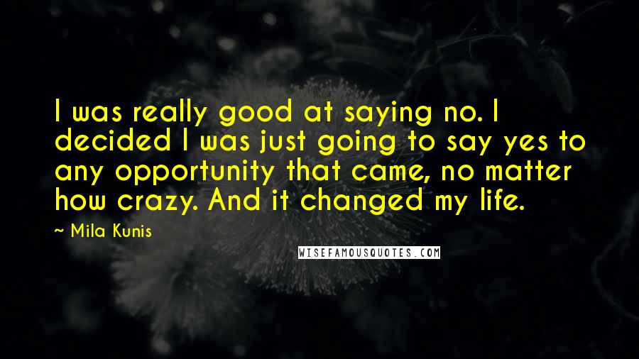 Mila Kunis Quotes: I was really good at saying no. I decided I was just going to say yes to any opportunity that came, no matter how crazy. And it changed my life.