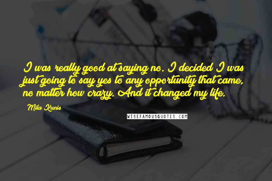 Mila Kunis Quotes: I was really good at saying no. I decided I was just going to say yes to any opportunity that came, no matter how crazy. And it changed my life.