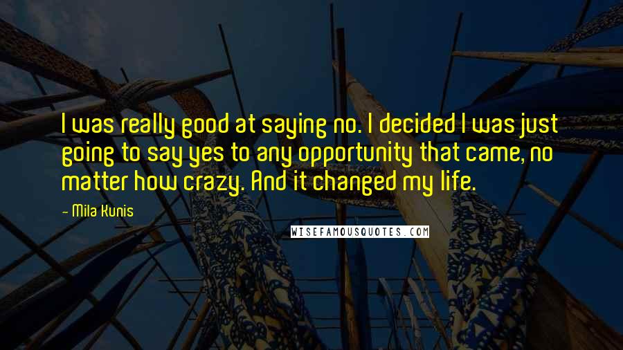 Mila Kunis Quotes: I was really good at saying no. I decided I was just going to say yes to any opportunity that came, no matter how crazy. And it changed my life.