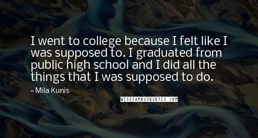 Mila Kunis Quotes: I went to college because I felt like I was supposed to. I graduated from public high school and I did all the things that I was supposed to do.