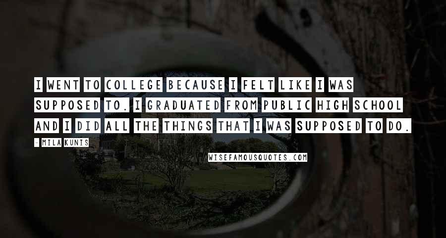 Mila Kunis Quotes: I went to college because I felt like I was supposed to. I graduated from public high school and I did all the things that I was supposed to do.