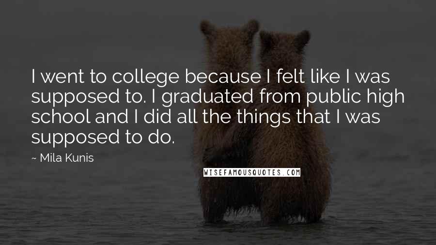 Mila Kunis Quotes: I went to college because I felt like I was supposed to. I graduated from public high school and I did all the things that I was supposed to do.