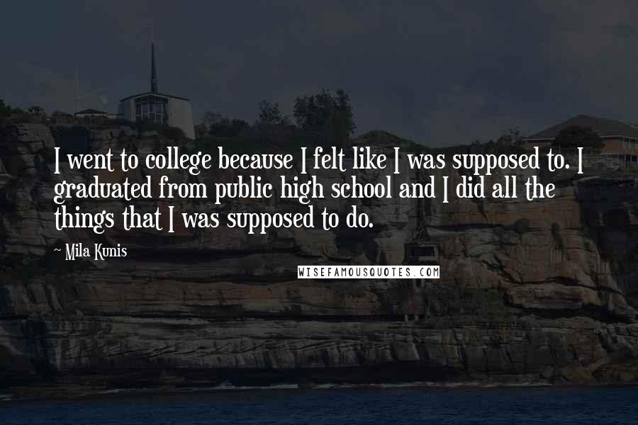 Mila Kunis Quotes: I went to college because I felt like I was supposed to. I graduated from public high school and I did all the things that I was supposed to do.