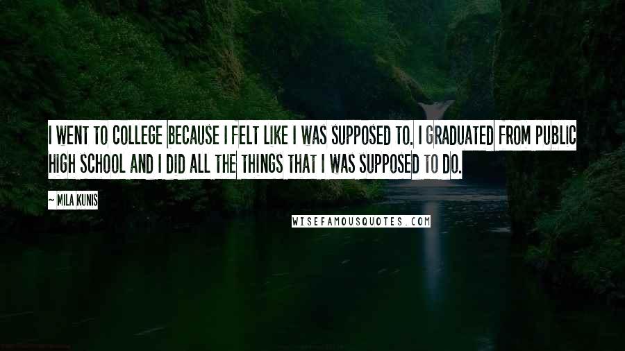 Mila Kunis Quotes: I went to college because I felt like I was supposed to. I graduated from public high school and I did all the things that I was supposed to do.