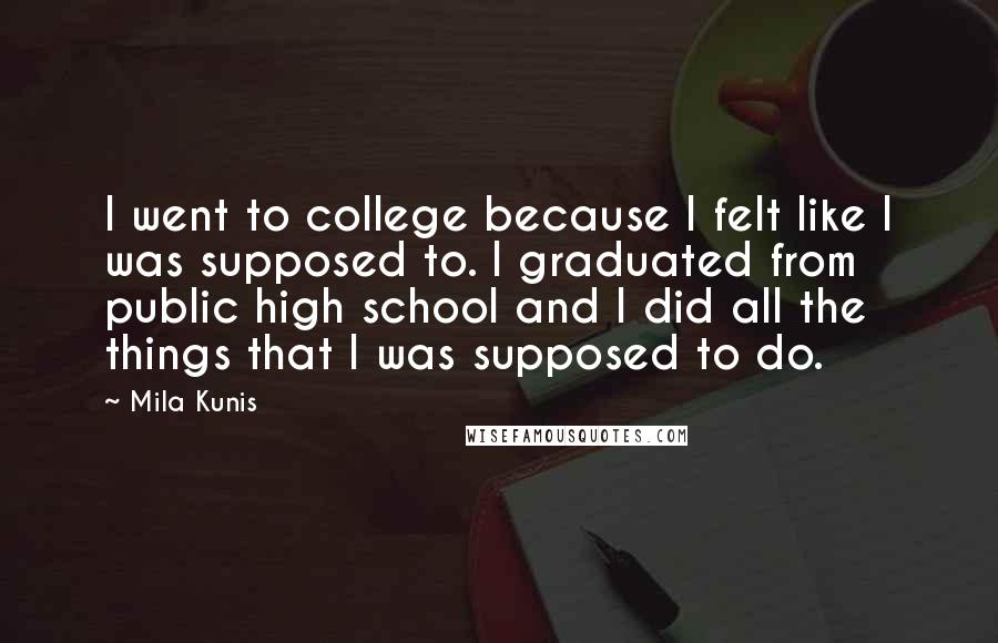 Mila Kunis Quotes: I went to college because I felt like I was supposed to. I graduated from public high school and I did all the things that I was supposed to do.