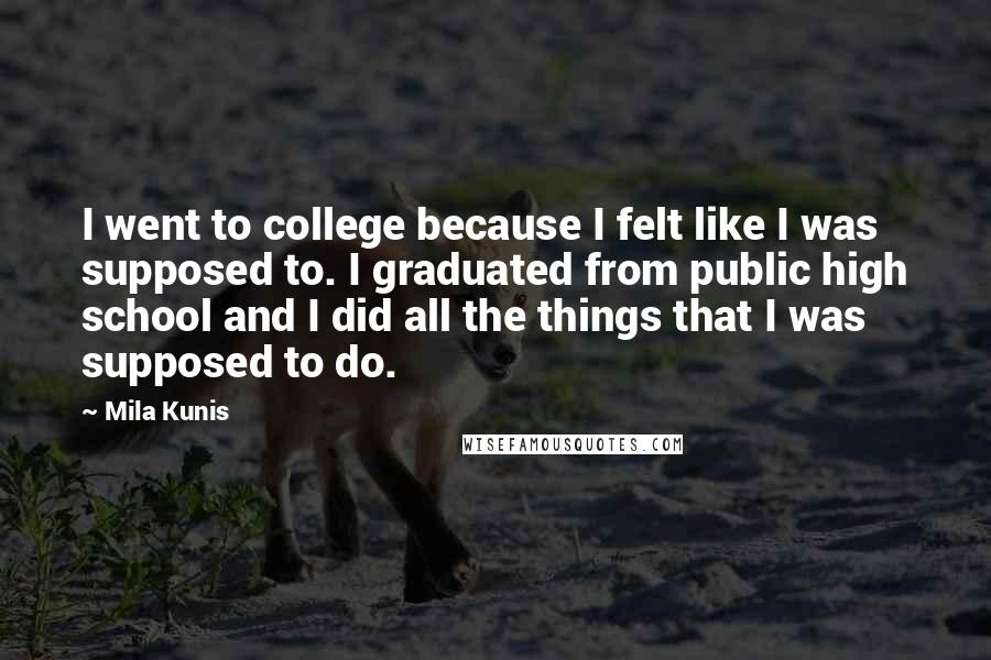 Mila Kunis Quotes: I went to college because I felt like I was supposed to. I graduated from public high school and I did all the things that I was supposed to do.