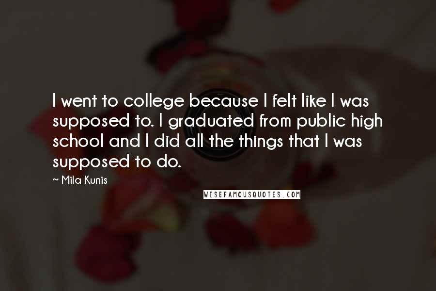 Mila Kunis Quotes: I went to college because I felt like I was supposed to. I graduated from public high school and I did all the things that I was supposed to do.