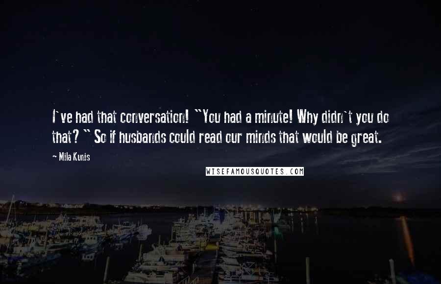 Mila Kunis Quotes: I've had that conversation! "You had a minute! Why didn't you do that?" So if husbands could read our minds that would be great.