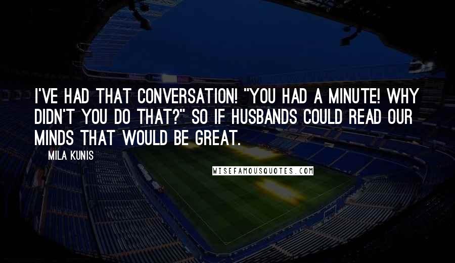 Mila Kunis Quotes: I've had that conversation! "You had a minute! Why didn't you do that?" So if husbands could read our minds that would be great.