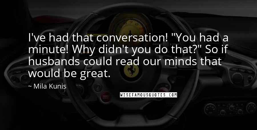 Mila Kunis Quotes: I've had that conversation! "You had a minute! Why didn't you do that?" So if husbands could read our minds that would be great.