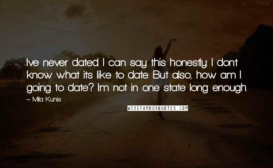 Mila Kunis Quotes: I've never dated. I can say this honestly: I don't know what it's like to date. But also, how am I going to date? I'm not in one state long enough.