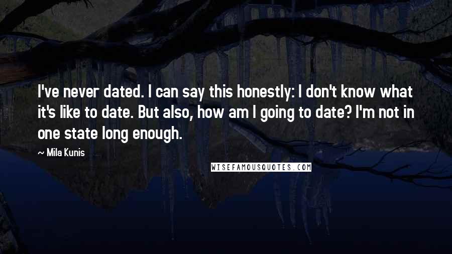 Mila Kunis Quotes: I've never dated. I can say this honestly: I don't know what it's like to date. But also, how am I going to date? I'm not in one state long enough.