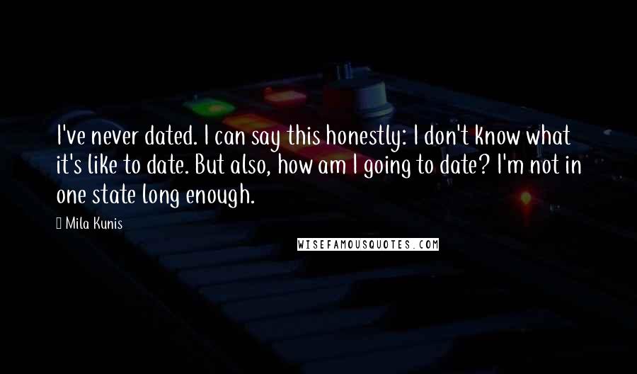 Mila Kunis Quotes: I've never dated. I can say this honestly: I don't know what it's like to date. But also, how am I going to date? I'm not in one state long enough.