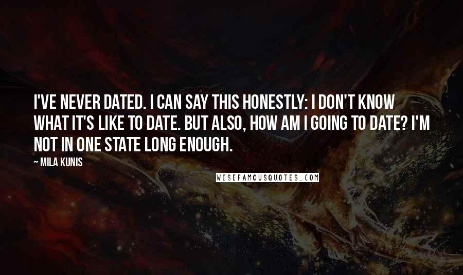 Mila Kunis Quotes: I've never dated. I can say this honestly: I don't know what it's like to date. But also, how am I going to date? I'm not in one state long enough.