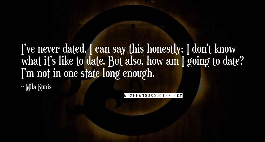 Mila Kunis Quotes: I've never dated. I can say this honestly: I don't know what it's like to date. But also, how am I going to date? I'm not in one state long enough.