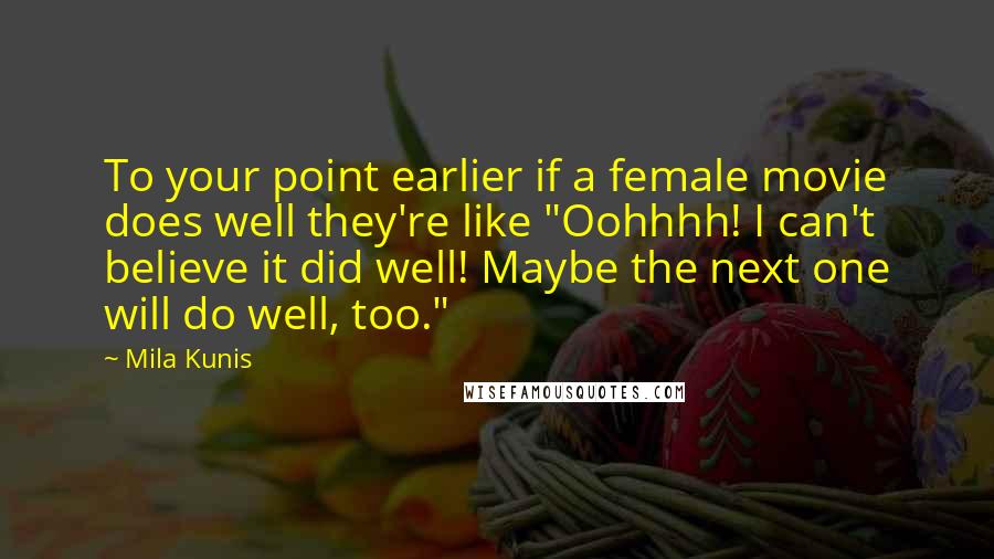 Mila Kunis Quotes: To your point earlier if a female movie does well they're like "Oohhhh! I can't believe it did well! Maybe the next one will do well, too."