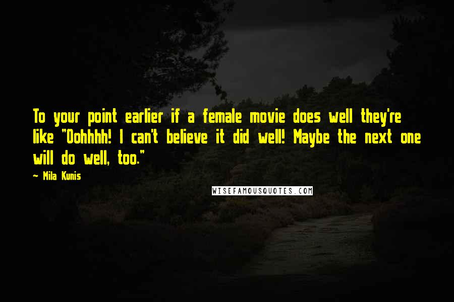 Mila Kunis Quotes: To your point earlier if a female movie does well they're like "Oohhhh! I can't believe it did well! Maybe the next one will do well, too."