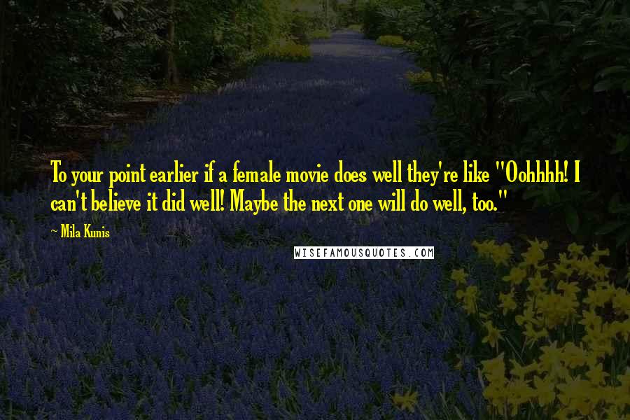 Mila Kunis Quotes: To your point earlier if a female movie does well they're like "Oohhhh! I can't believe it did well! Maybe the next one will do well, too."