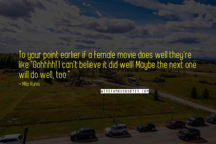 Mila Kunis Quotes: To your point earlier if a female movie does well they're like "Oohhhh! I can't believe it did well! Maybe the next one will do well, too."