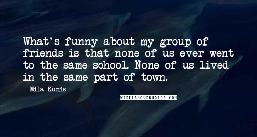 Mila Kunis Quotes: What's funny about my group of friends is that none of us ever went to the same school. None of us lived in the same part of town.