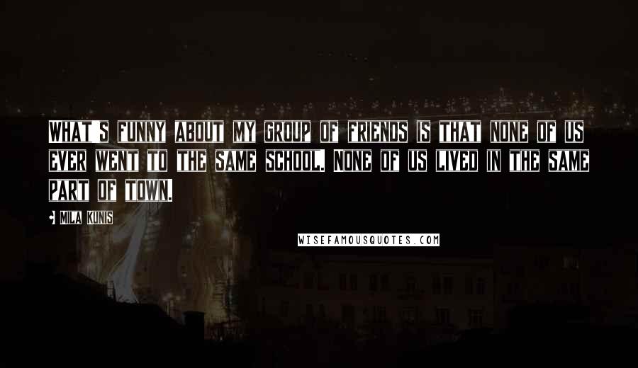 Mila Kunis Quotes: What's funny about my group of friends is that none of us ever went to the same school. None of us lived in the same part of town.