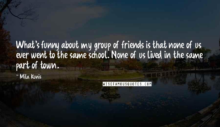 Mila Kunis Quotes: What's funny about my group of friends is that none of us ever went to the same school. None of us lived in the same part of town.