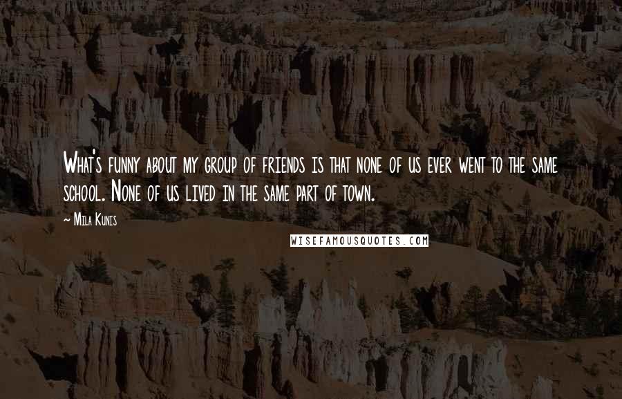 Mila Kunis Quotes: What's funny about my group of friends is that none of us ever went to the same school. None of us lived in the same part of town.