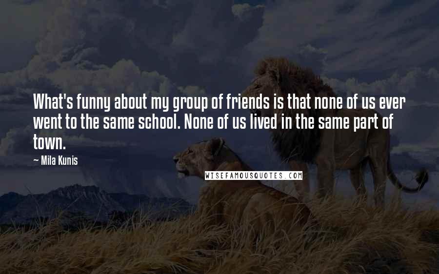 Mila Kunis Quotes: What's funny about my group of friends is that none of us ever went to the same school. None of us lived in the same part of town.